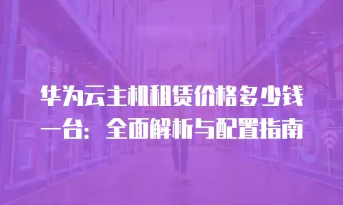 华为云主机租赁价格多少钱一台：全面解析与配置指南