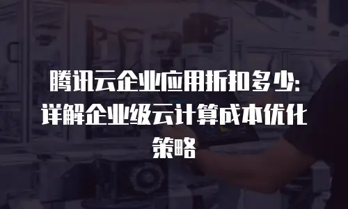 腾讯云企业应用折扣多少：详解企业级云计算成本优化策略