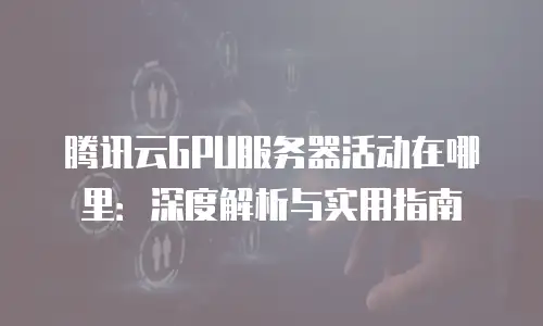 腾讯云GPU服务器活动在哪里：深度解析与实用指南