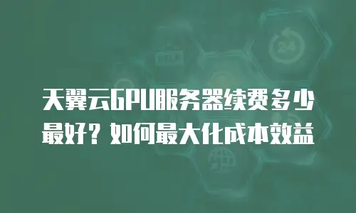天翼云GPU服务器续费多少最好？如何最大化成本效益