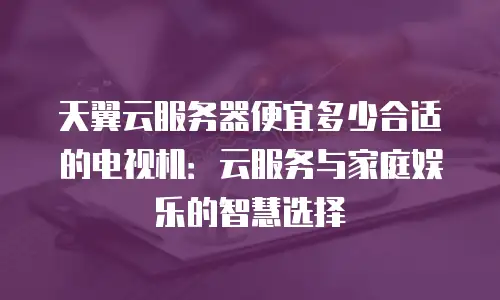 天翼云服务器便宜多少合适的电视机：云服务与家庭娱乐的智慧选择
