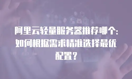 阿里云轻量服务器推荐哪个：如何根据需求精准选择最优配置？