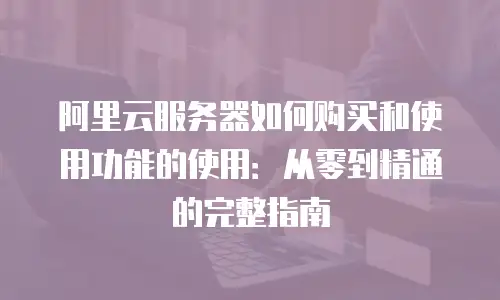阿里云服务器如何购买和使用功能的使用：从零到精通的完整指南