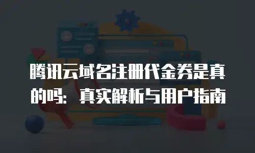 腾讯云域名注册代金券是真的吗：真实解析与用户指南
