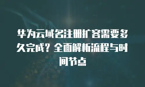 华为云域名注册扩容需要多久完成？全面解析流程与时间节点