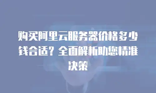 购买阿里云服务器价格多少钱合适？全面解析助您精准决策
