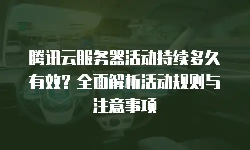 腾讯云服务器活动持续多久有效？全面解析活动规则与注意事项