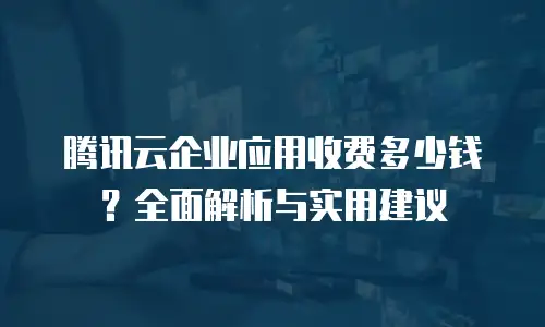 腾讯云企业应用收费多少钱？全面解析与实用建议