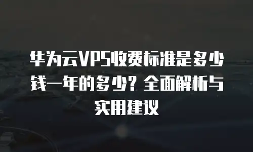 华为云VPS收费标准是多少钱一年的多少？全面解析与实用建议