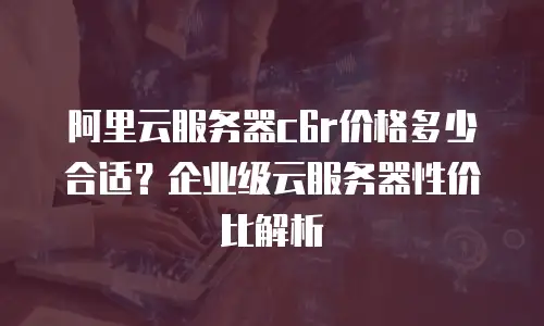 阿里云服务器c6r价格多少合适？企业级云服务器性价比解析