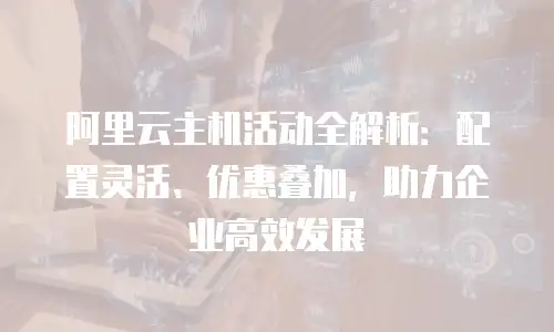 阿里云主机活动全解析：配置灵活、优惠叠加，助力企业高效发展