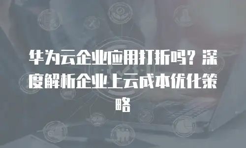 华为云企业应用打折吗？深度解析企业上云成本优化策略