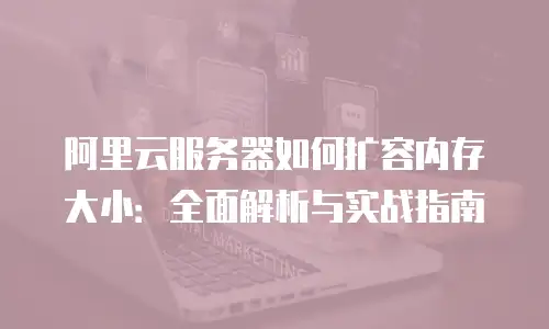 阿里云服务器如何扩容内存大小：全面解析与实战指南