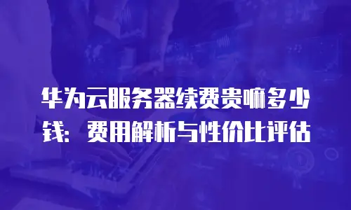 华为云服务器续费贵嘛多少钱：费用解析与性价比评估