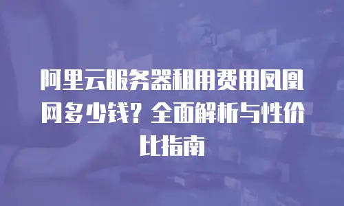 阿里云服务器租用费用凤凰网多少钱？全面解析与性价比指南