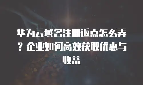 华为云域名注册返点怎么弄？企业如何高效获取优惠与收益