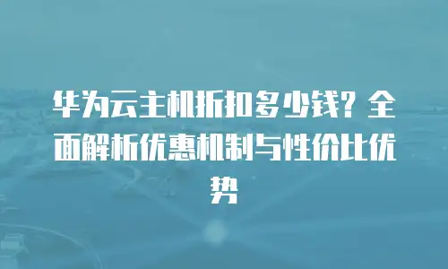 华为云主机折扣多少钱？全面解析优惠机制与性价比优势