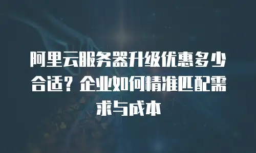 阿里云服务器升级优惠多少合适？企业如何精准匹配需求与成本