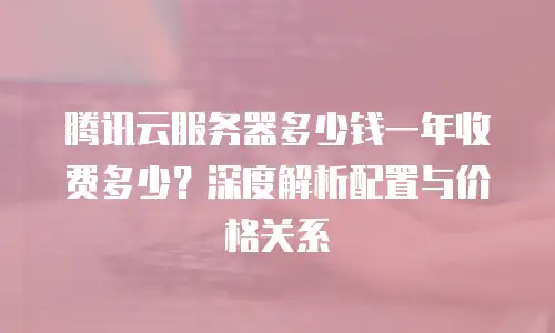 腾讯云服务器多少钱一年收费多少？深度解析配置与价格关系