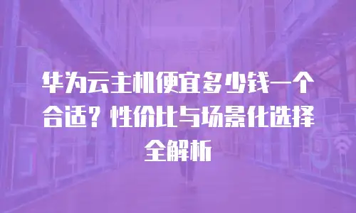 华为云主机便宜多少钱一个合适？性价比与场景化选择全解析