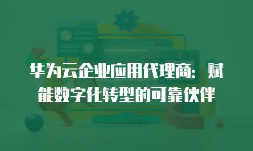 华为云企业应用代理商：赋能数字化转型的可靠伙伴