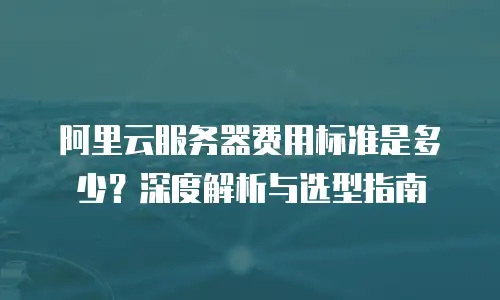 阿里云服务器费用标准是多少？深度解析与选型指南