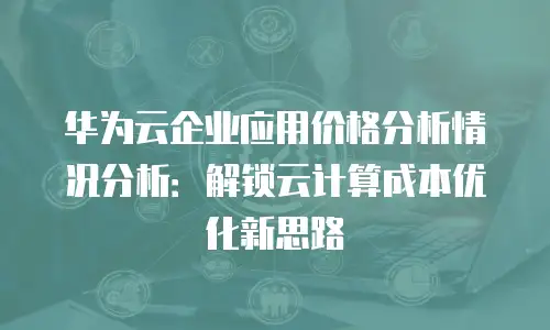 华为云企业应用价格分析情况分析：解锁云计算成本优化新思路