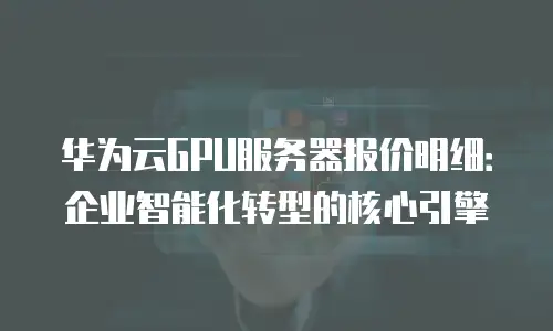 华为云GPU服务器报价明细：企业智能化转型的核心引擎