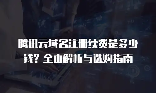 腾讯云域名注册续费是多少钱？全面解析与选购指南