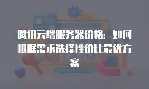 腾讯云端服务器价格：如何根据需求选择性价比最优方案