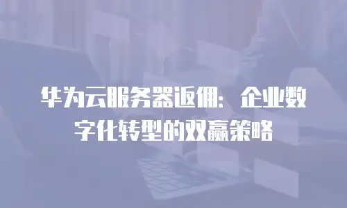 华为云服务器返佣：企业数字化转型的双赢策略