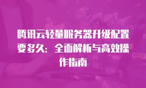 腾讯云轻量服务器升级配置要多久：全面解析与高效操作指南