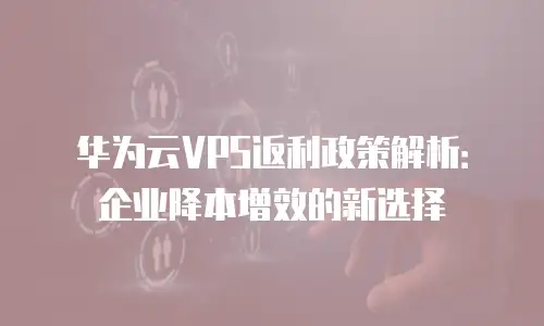 华为云VPS返利政策解析：企业降本增效的新选择