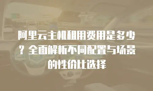 阿里云主机租用费用是多少？全面解析不同配置与场景的性价比选择