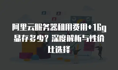阿里云服务器租用费用+16g显存多少？深度解析与性价比选择