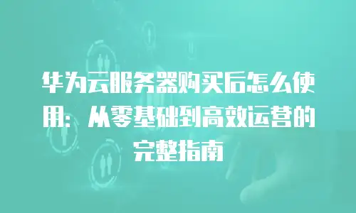 华为云服务器购买后怎么使用：从零基础到高效运营的完整指南