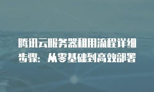 腾讯云服务器租用流程详细步骤：从零基础到高效部署