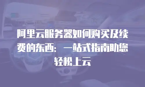 阿里云服务器如何购买及续费的东西：一站式指南助您轻松上云
