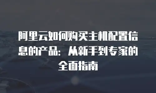 阿里云如何购买主机配置信息的产品：从新手到专家的全面指南