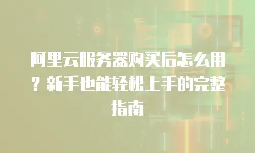 阿里云服务器购买后怎么用？新手也能轻松上手的完整指南