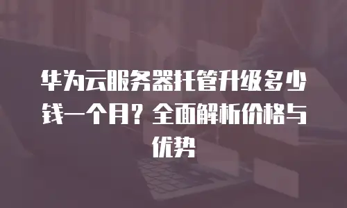 华为云服务器托管升级多少钱一个月？全面解析价格与优势