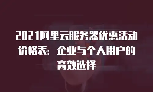 2021阿里云服务器优惠活动价格表：企业与个人用户的高效选择
