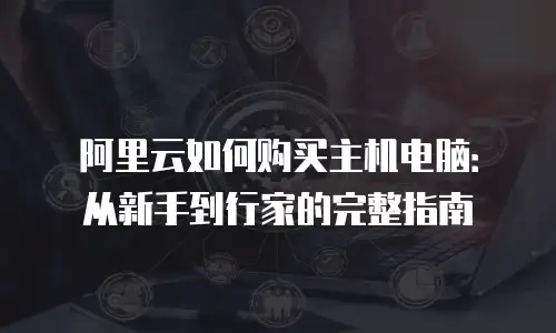 阿里云如何购买主机电脑：从新手到行家的完整指南