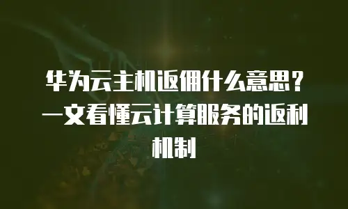 华为云主机返佣什么意思？一文看懂云计算服务的返利机制