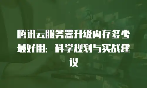 腾讯云服务器升级内存多少最好用：科学规划与实战建议