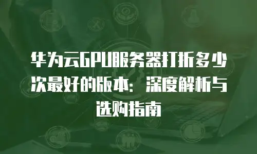 华为云GPU服务器打折多少次最好的版本：深度解析与选购指南