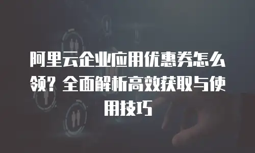 阿里云企业应用优惠券怎么领？全面解析高效获取与使用技巧