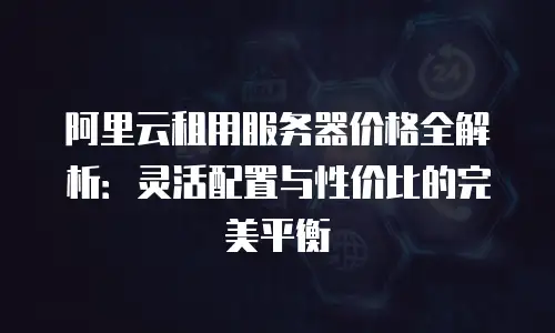 阿里云租用服务器价格全解析：灵活配置与性价比的完美平衡