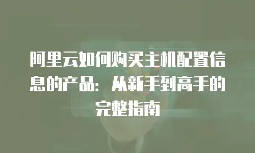 阿里云如何购买主机配置信息的产品：从新手到高手的完整指南
