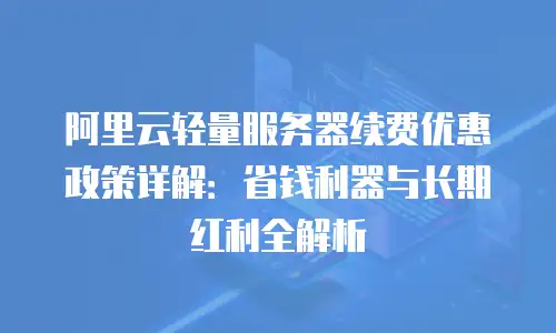 阿里云轻量服务器续费优惠政策详解：省钱利器与长期红利全解析